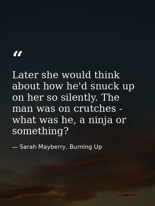 Later she would think about how he'd snuck up on her so silently. The man was on crutches - what was he, a ninja or some — Sarah Mayberry, Burning Up