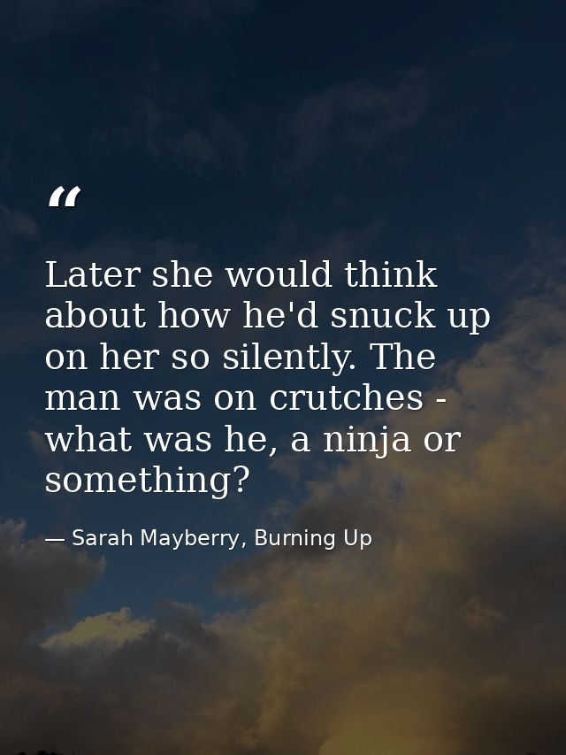 Later she would think about how he'd snuck up on her so silently. The man was on crutches - what was he, a ninja or some — Sarah Mayberry, Burning Up