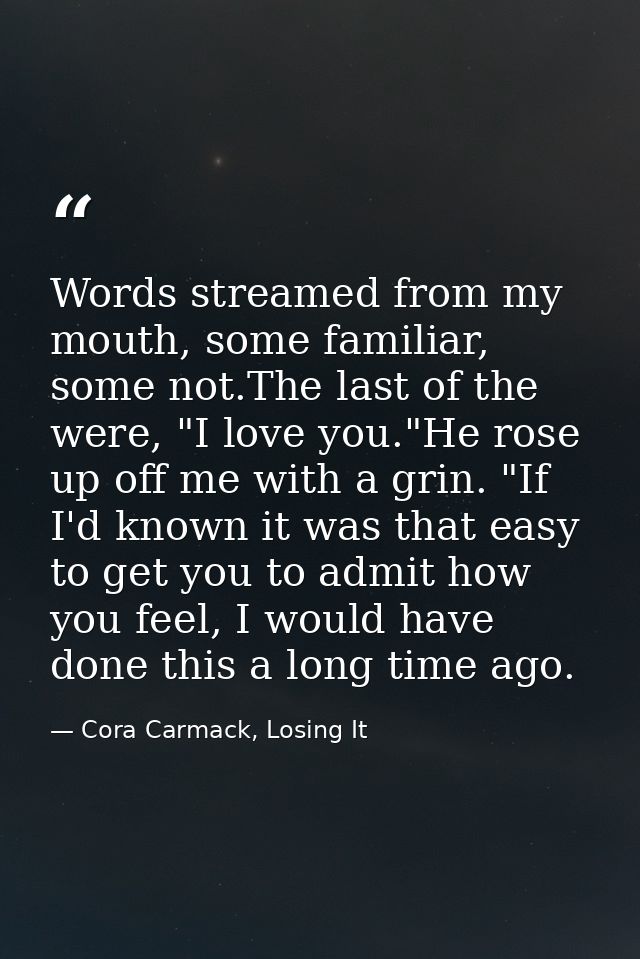 Words streamed from my mouth, some familiar, some not.The last of the were, "I love you."He rose up off me with a grin.  — Cora Carmack, Losing It