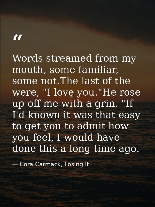 Words streamed from my mouth, some familiar, some not.The last of the were, "I love you."He rose up off me with a grin.  — Cora Carmack, Losing It