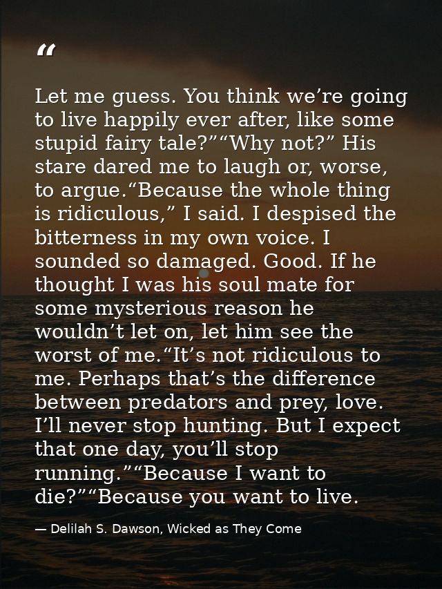 Let me guess. You think we’re going to live happily ever after, like some stupid fairy tale?”“Why not?” His stare dared  — Delilah S. Dawson, Wicked as They Come