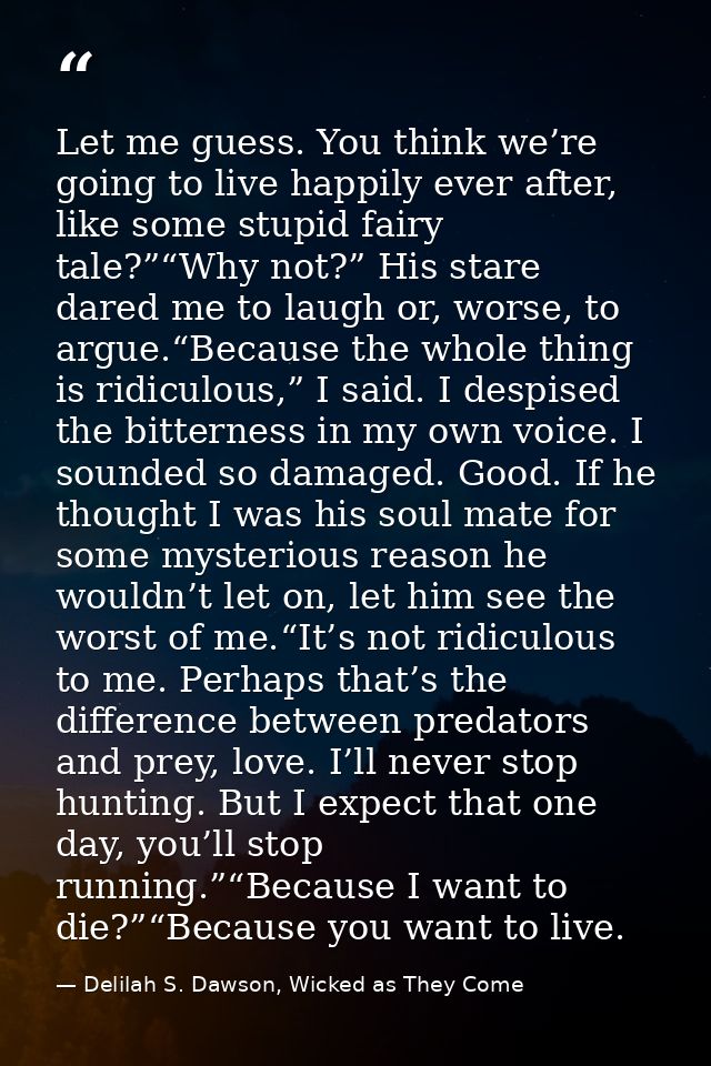 Let me guess. You think we’re going to live happily ever after, like some stupid fairy tale?”“Why not?” His stare dared  — Delilah S. Dawson, Wicked as They Come