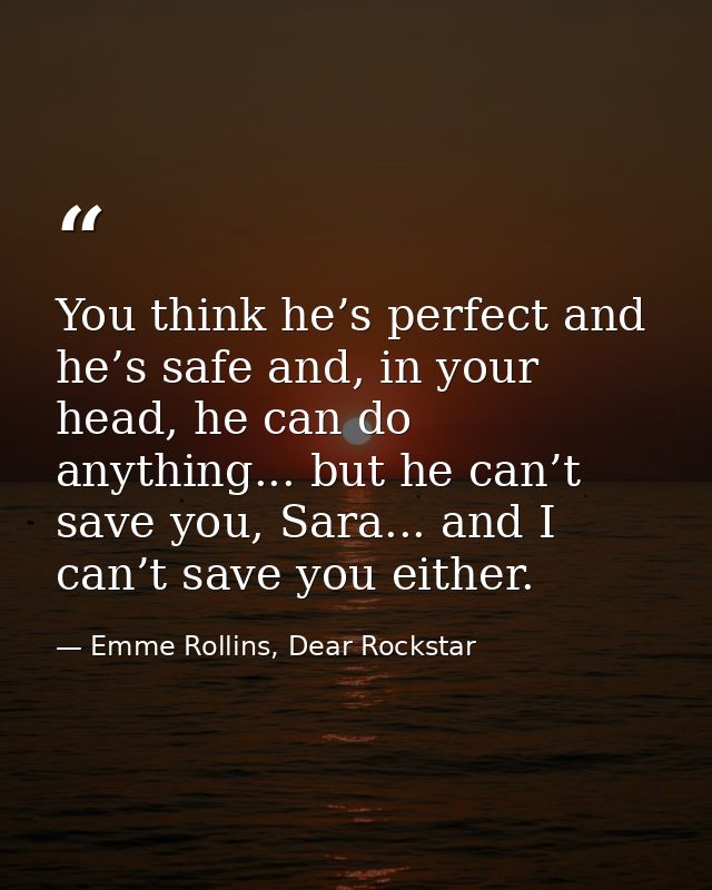 You think he’s perfect and he’s safe and, in your head, he can do anything... but he can’t save you, Sara... and I can’t — Emme Rollins, Dear Rockstar