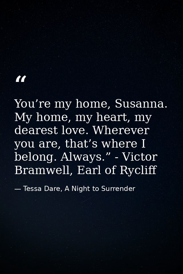You’re my home, Susanna. My home, my heart, my dearest love. Wherever you are, that’s where I belong. Always.” - Victor  — Tessa Dare, A Night to Surrender