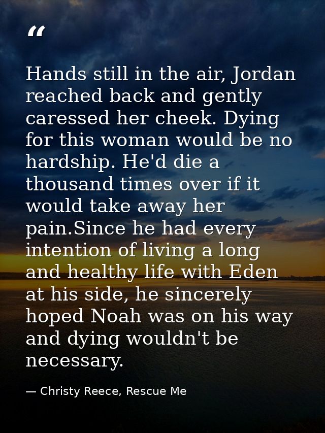 Hands still in the air, Jordan reached back and gently caressed her cheek. Dying for this woman would be no hardship. He — Christy Reece, Rescue Me