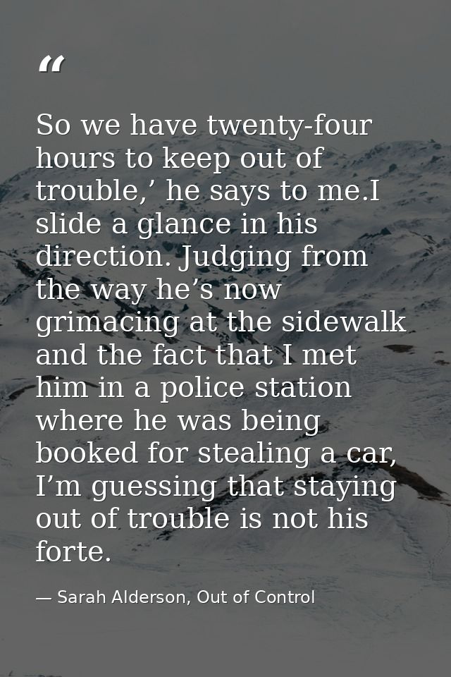 So we have twenty-four hours to keep out of trouble,’ he says to me.I slide a glance in his direction. Judging from the  — Sarah Alderson, Out of Control