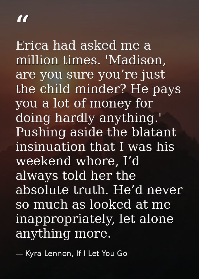Erica had asked me a million times. 'Madison, are you sure you’re just the child minder? He pays you a lot of money for  — Kyra Lennon, If I Let You Go