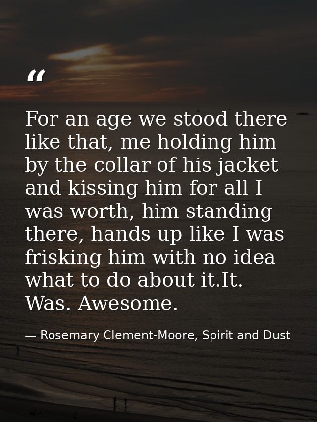 For an age we stood there like that, me holding him by the collar of his jacket and kissing him for all I was worth, him — Rosemary Clement-Moore, Spirit and Dust