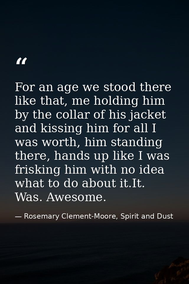 For an age we stood there like that, me holding him by the collar of his jacket and kissing him for all I was worth, him — Rosemary Clement-Moore, Spirit and Dust