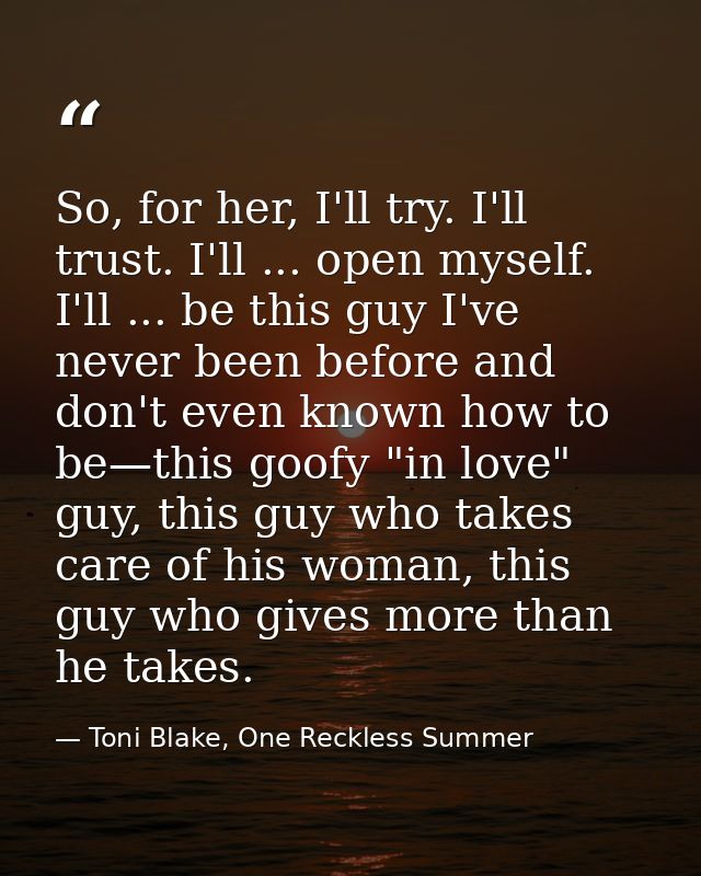 So, for her, I'll try. I'll trust. I'll ... open myself. I'll ... be this guy I've never been before and don't even know — Toni Blake, One Reckless Summer