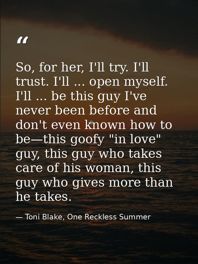 So, for her, I'll try. I'll trust. I'll ... open myself. I'll ... be this guy I've never been before and don't even know — Toni Blake, One Reckless Summer