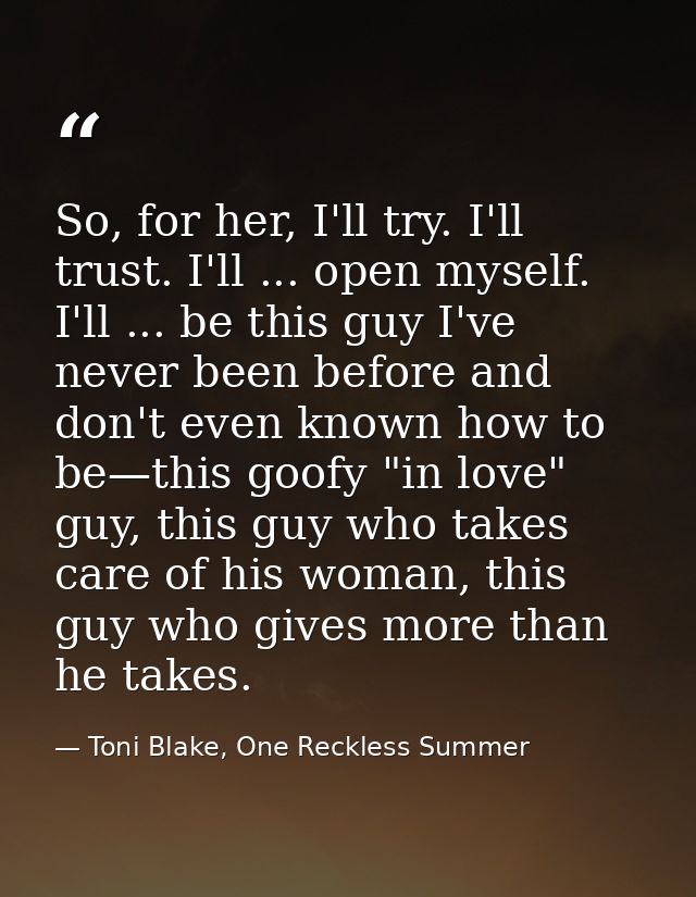 So, for her, I'll try. I'll trust. I'll ... open myself. I'll ... be this guy I've never been before and don't even know — Toni Blake, One Reckless Summer