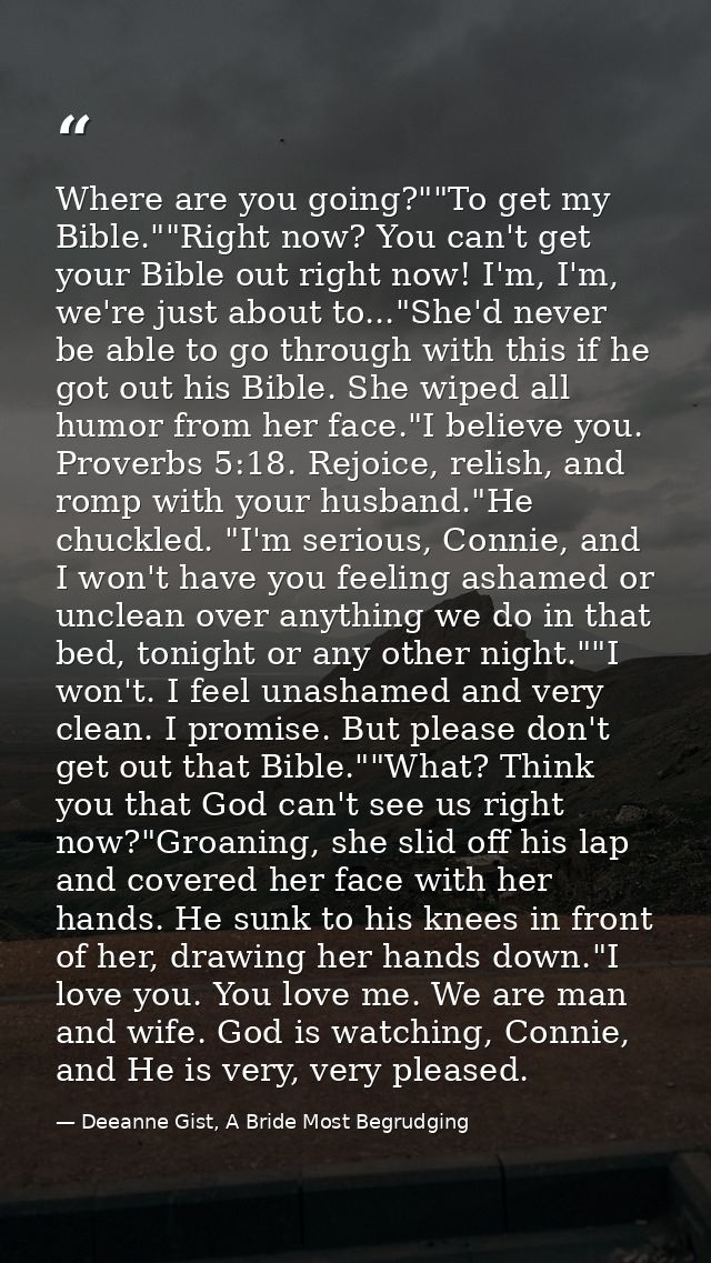Where are you going?""To get my Bible.""Right now? You can't get your Bible out right now! I'm, I'm, we're just about to — Deeanne Gist, A Bride Most Begrudging