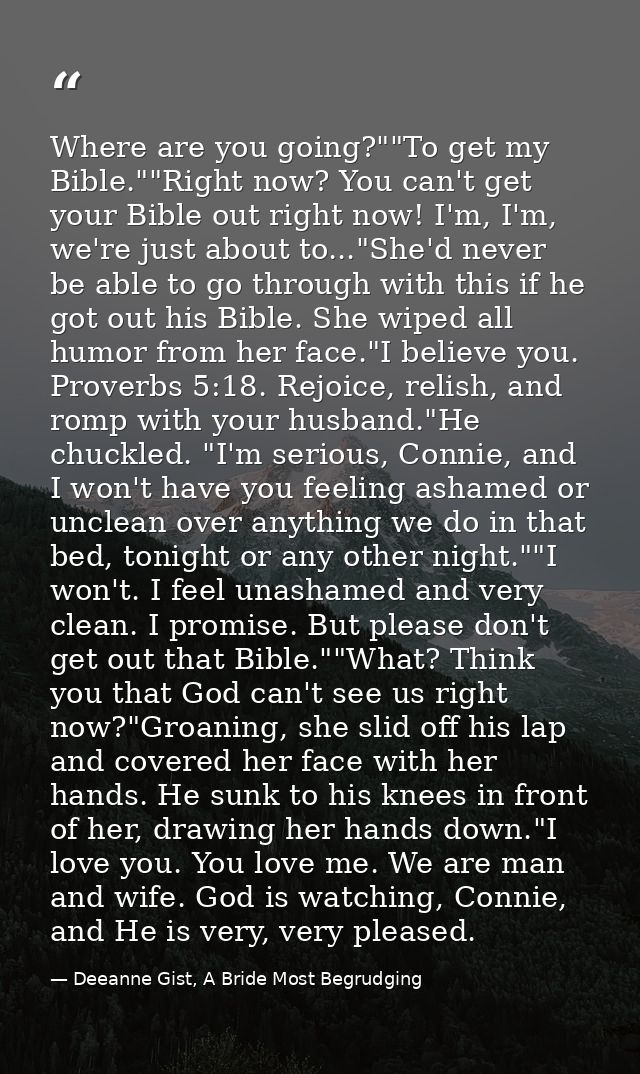 Where are you going?""To get my Bible.""Right now? You can't get your Bible out right now! I'm, I'm, we're just about to — Deeanne Gist, A Bride Most Begrudging