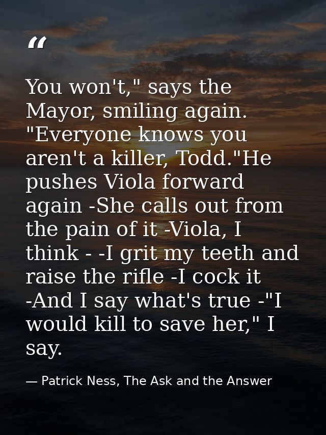 You won't," says the Mayor, smiling again. "Everyone knows you aren't a killer, Todd."He pushes Viola forward again -She — Patrick Ness, The Ask and the Answer