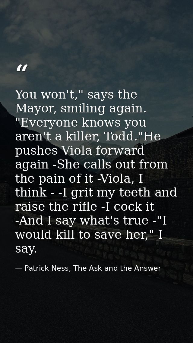 You won't," says the Mayor, smiling again. "Everyone knows you aren't a killer, Todd."He pushes Viola forward again -She — Patrick Ness, The Ask and the Answer