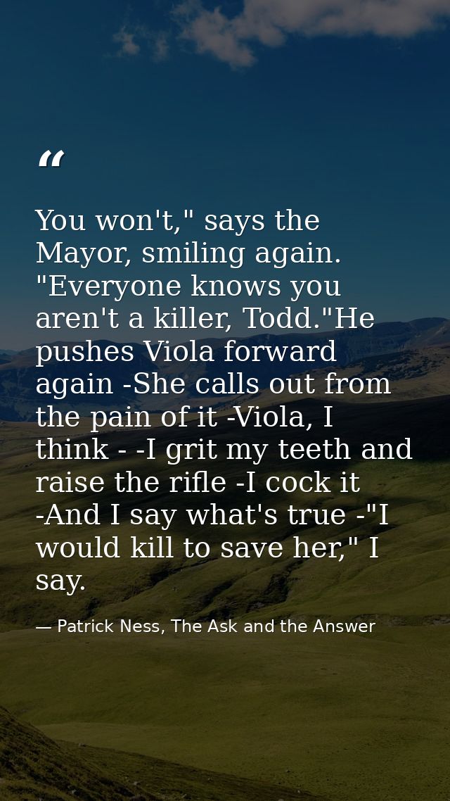You won't," says the Mayor, smiling again. "Everyone knows you aren't a killer, Todd."He pushes Viola forward again -She — Patrick Ness, The Ask and the Answer