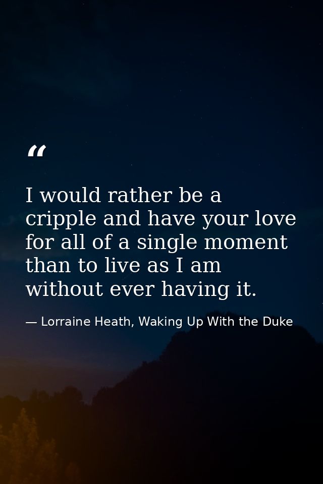 I would rather be a cripple and have your love for all of a single moment than to live as I am without ever having it. — Lorraine Heath, Waking Up With the Duke