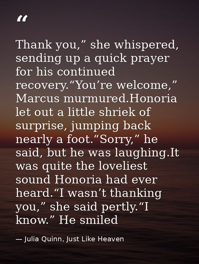Thank you,” she whispered, sending up a quick prayer for his continued recovery.“You’re welcome,” Marcus murmured.Honori — Julia Quinn, Just Like Heaven