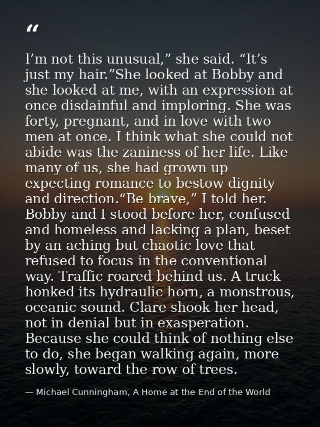 I’m not this unusual,” she said. “It’s just my hair.”She looked at Bobby and she looked at me, with an expression at onc — Michael Cunningham, A Home at the End of the World