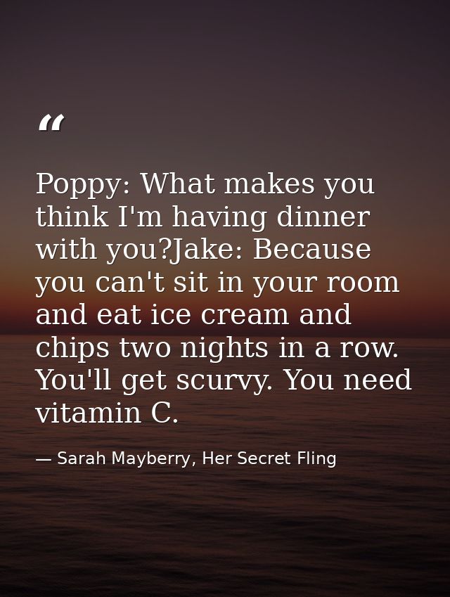 Poppy: What makes you think I'm having dinner with you?Jake: Because you can't sit in your room and eat ice cream and ch — Sarah Mayberry, Her Secret Fling