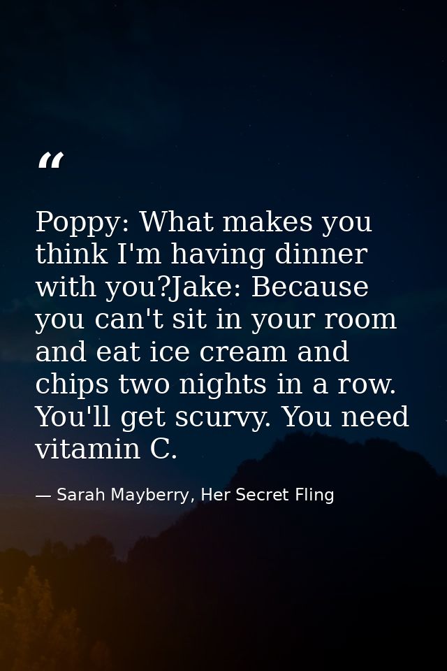 Poppy: What makes you think I'm having dinner with you?Jake: Because you can't sit in your room and eat ice cream and ch — Sarah Mayberry, Her Secret Fling