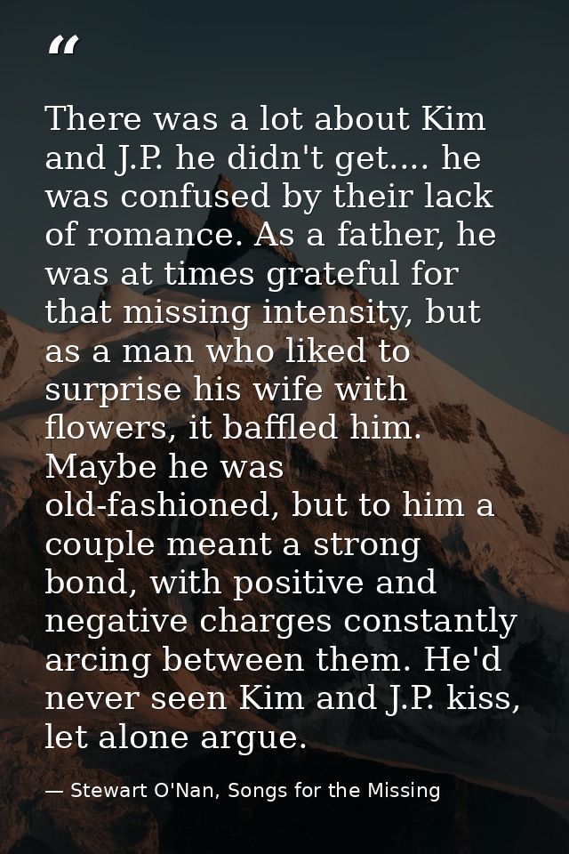 There was a lot about Kim and J.P. he didn't get.... he was confused by their lack of romance. As a father, he was at ti — Stewart O'Nan, Songs for the Missing