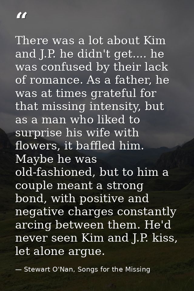 There was a lot about Kim and J.P. he didn't get.... he was confused by their lack of romance. As a father, he was at ti — Stewart O'Nan, Songs for the Missing
