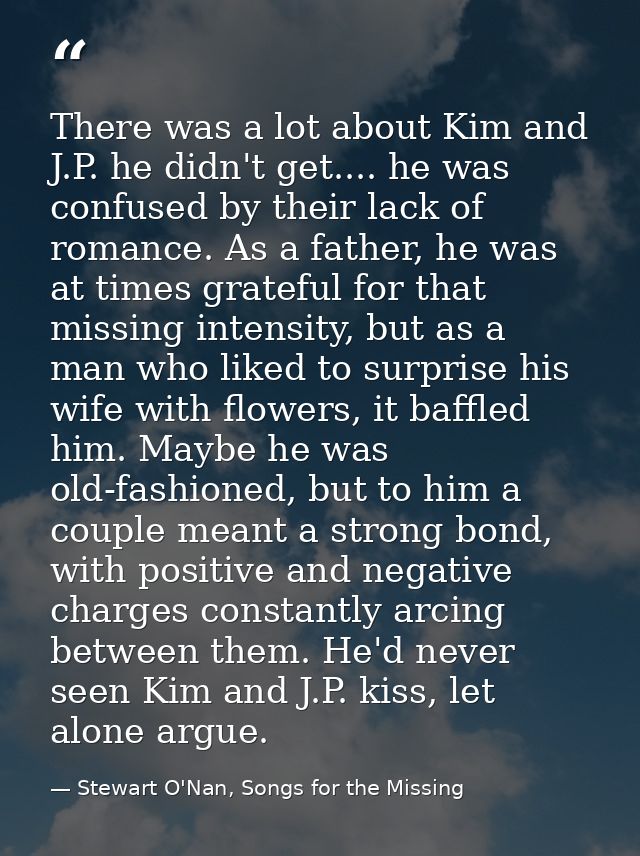 There was a lot about Kim and J.P. he didn't get.... he was confused by their lack of romance. As a father, he was at ti — Stewart O'Nan, Songs for the Missing