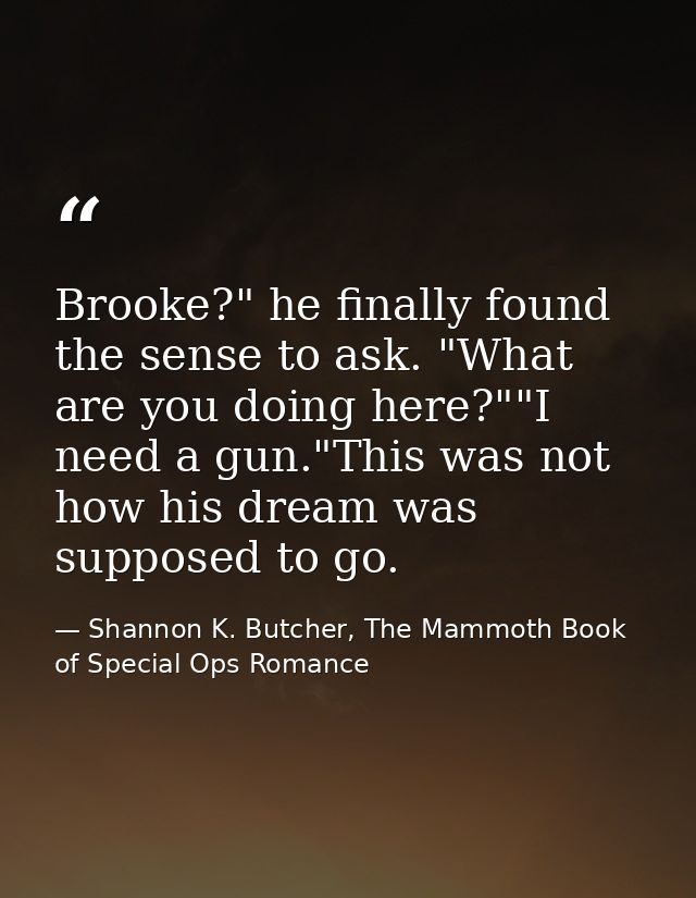 Brooke?" he finally found the sense to ask. "What are you doing here?""I need a gun."This was not how his dream was supp — Shannon K. Butcher, The Mammoth Book of Special Ops Romance