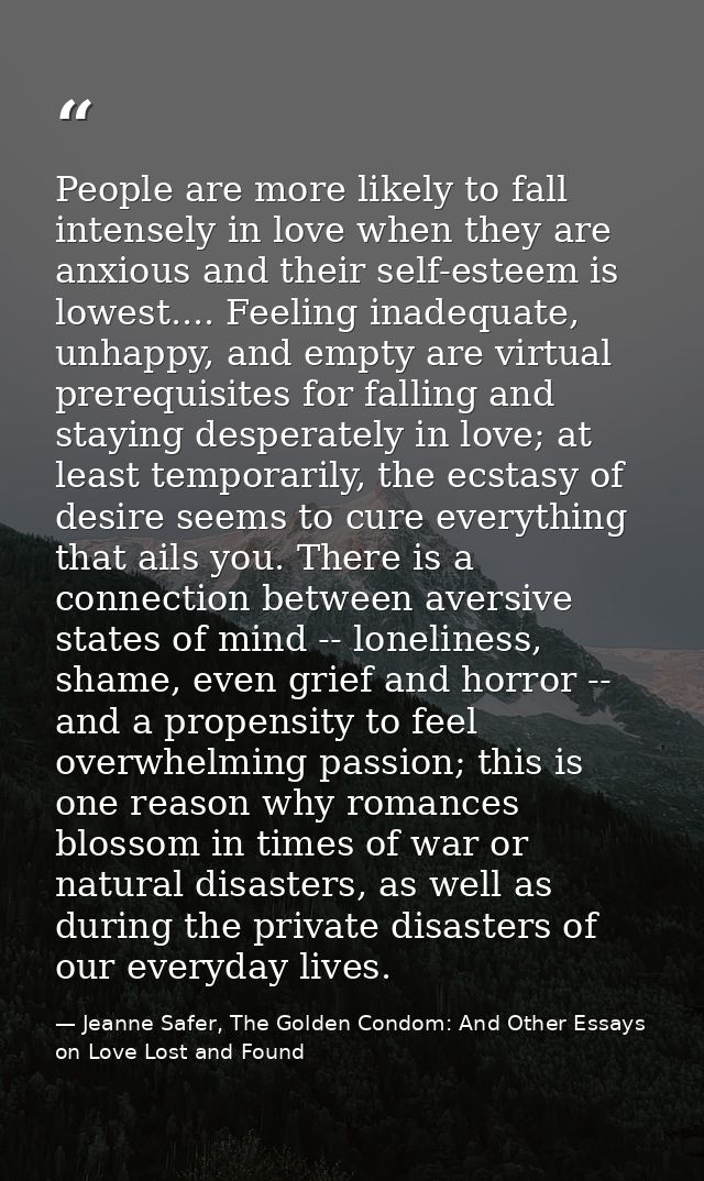 People are more likely to fall intensely in love when they are anxious and their self-esteem is lowest.... Feeling inade — Jeanne Safer, The Golden Condom: And Other Essays on Love Lost and Found