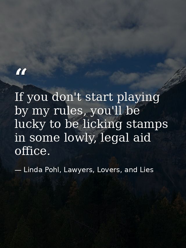 If you don't start playing by my rules, you'll be lucky to be licking stamps in some lowly, legal aid office. — Linda Pohl, Lawyers, Lovers, and Lies