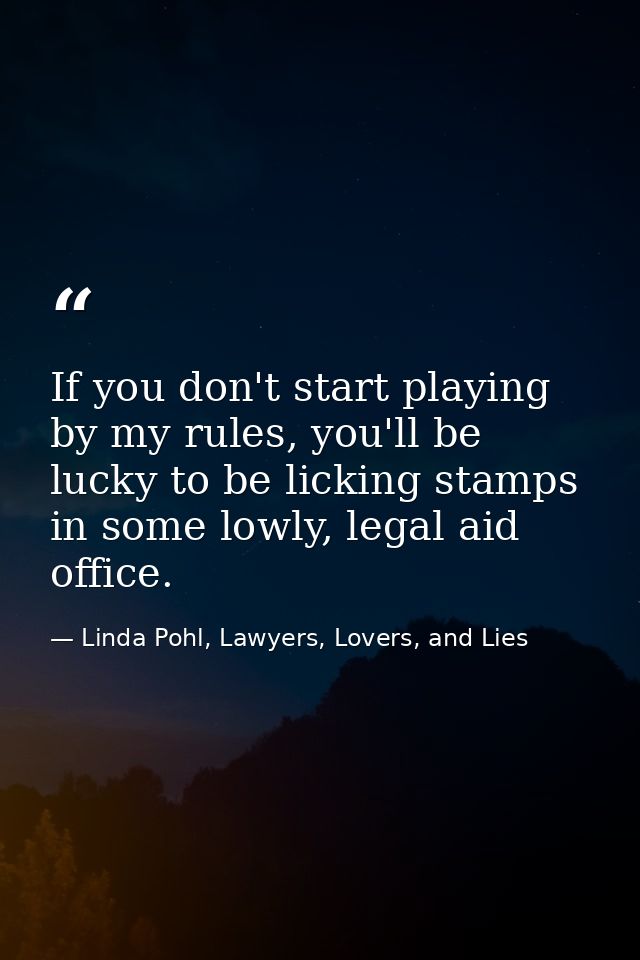 If you don't start playing by my rules, you'll be lucky to be licking stamps in some lowly, legal aid office. — Linda Pohl, Lawyers, Lovers, and Lies
