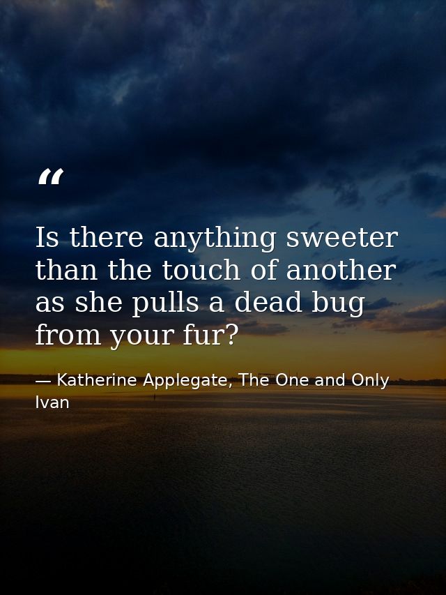 Is there anything sweeter than the touch of another as she pulls a dead bug from your fur? — Katherine Applegate, The One and Only Ivan