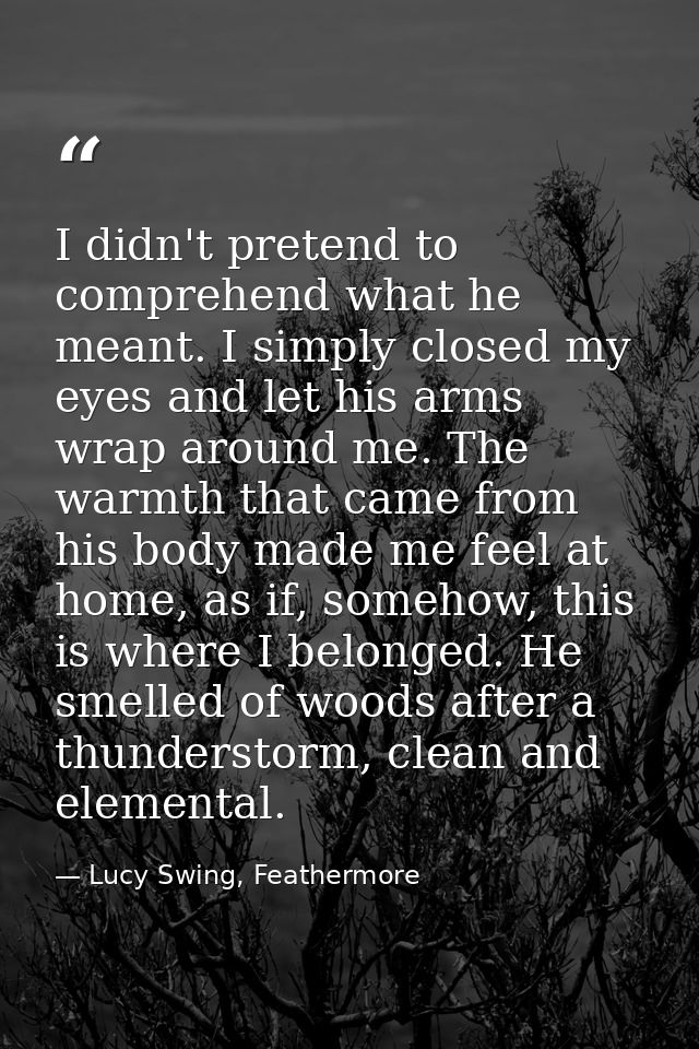 I didn't pretend to comprehend what he meant. I simply closed my eyes and let his arms wrap around me. The warmth that c — Lucy Swing, Feathermore