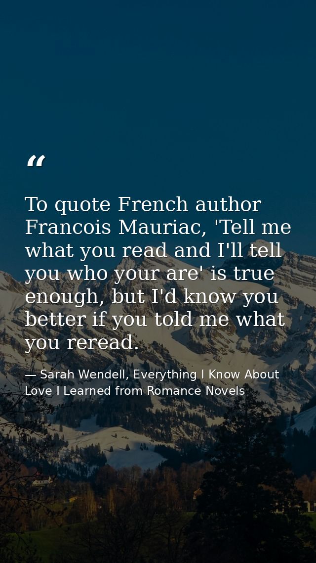 To quote French author Francois Mauriac, 'Tell me what you read and I'll tell you who your are' is true enough, but I'd  — Sarah Wendell, Everything I Know About Love I Learned from Romance Novels