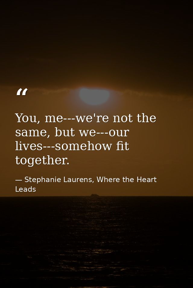 You, me---we're not the same, but we---our lives---somehow fit together. — Stephanie Laurens, Where the Heart Leads
