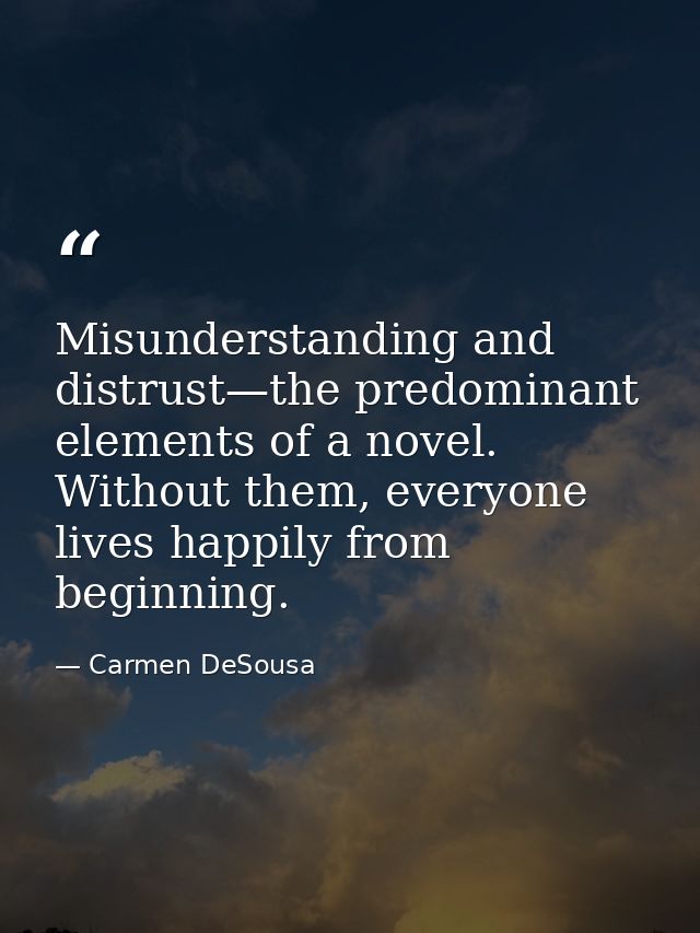 Misunderstanding and distrust—the predominant elements of a novel. Without them, everyone lives happily from beginning. — Carmen DeSousa