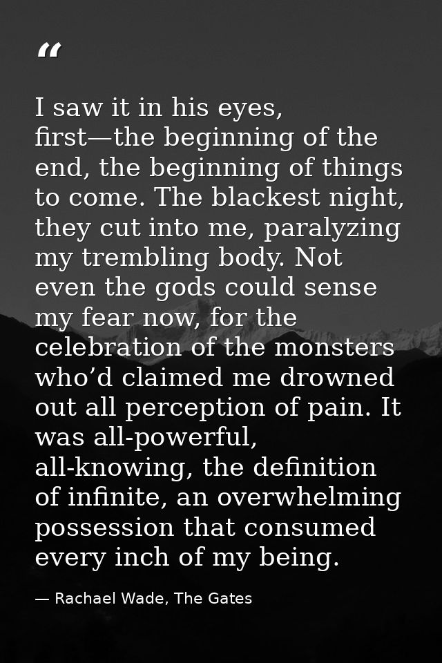 I saw it in his eyes, first—the beginning of the end, the beginning of things to come. The blackest night, they cut into — Rachael Wade, The Gates