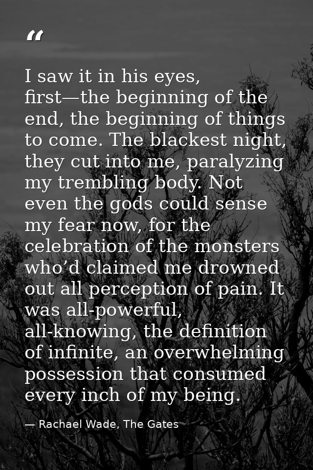 I saw it in his eyes, first—the beginning of the end, the beginning of things to come. The blackest night, they cut into — Rachael Wade, The Gates