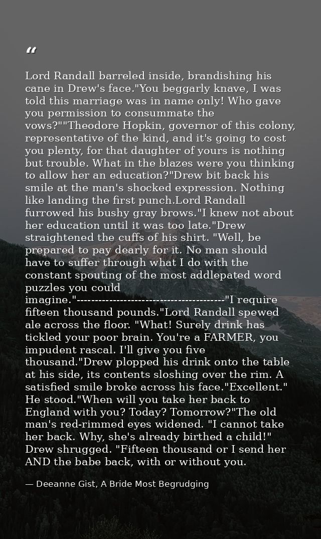 Lord Randall barreled inside, brandishing his cane in Drew's face."You beggarly knave, I was told this marriage was in n — Deeanne Gist, A Bride Most Begrudging