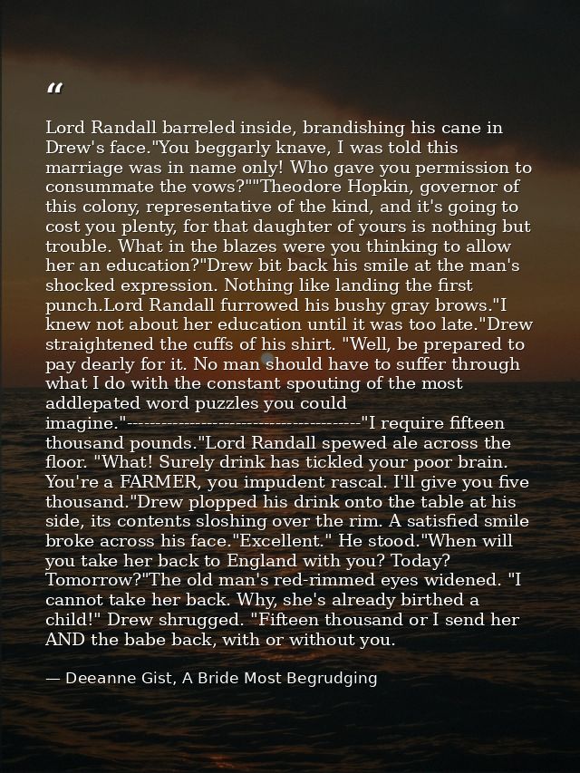 Lord Randall barreled inside, brandishing his cane in Drew's face."You beggarly knave, I was told this marriage was in n — Deeanne Gist, A Bride Most Begrudging