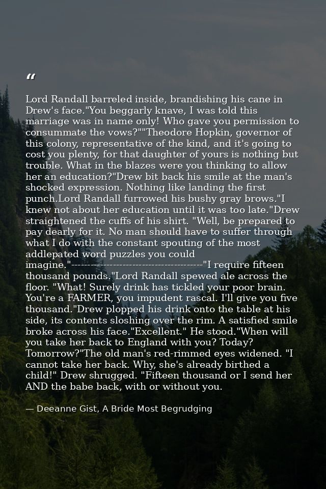 Lord Randall barreled inside, brandishing his cane in Drew's face."You beggarly knave, I was told this marriage was in n — Deeanne Gist, A Bride Most Begrudging