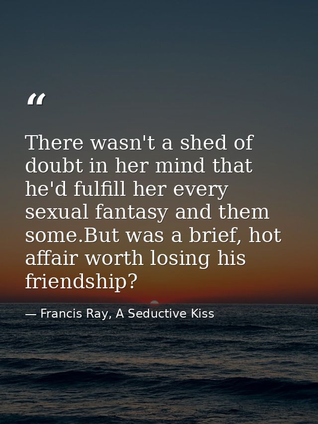 There wasn't a shed of doubt in her mind that he'd fulfill her every sexual fantasy and them some.But was a brief, hot a — Francis Ray, A Seductive Kiss