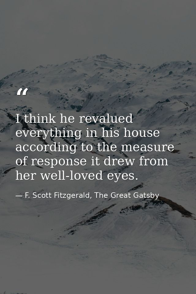 I think he revalued everything in his house according to the measure of response it drew from her well-loved eyes. — F. Scott Fitzgerald, The Great Gatsby