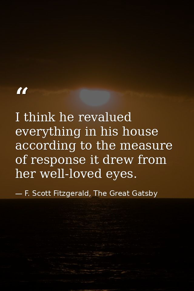 I think he revalued everything in his house according to the measure of response it drew from her well-loved eyes. — F. Scott Fitzgerald, The Great Gatsby