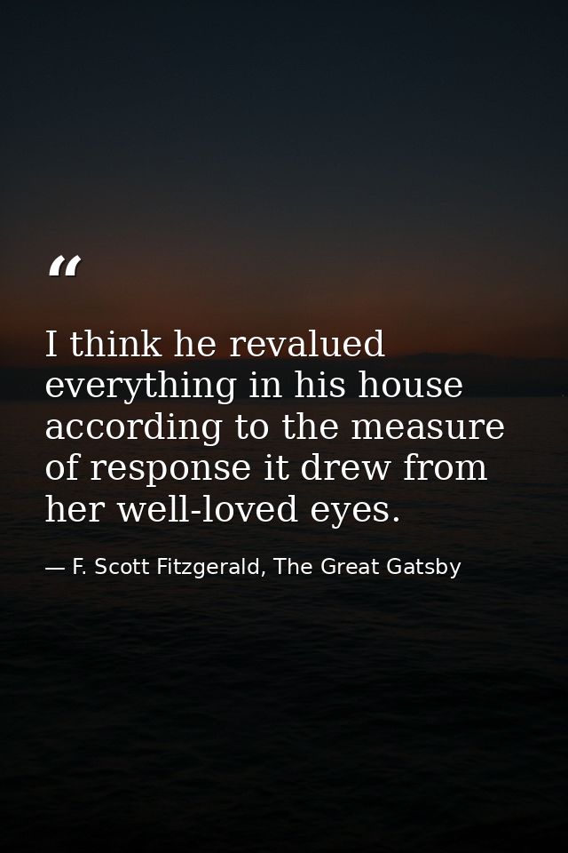 I think he revalued everything in his house according to the measure of response it drew from her well-loved eyes. — F. Scott Fitzgerald, The Great Gatsby