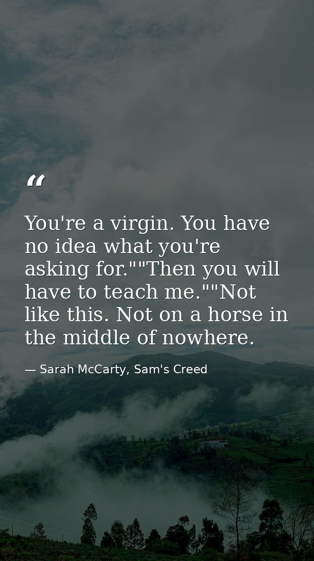 You're a virgin. You have no idea what you're asking for.""Then you will have to teach me.""Not like this. Not on a hors — Sarah McCarty, Sam's Creed