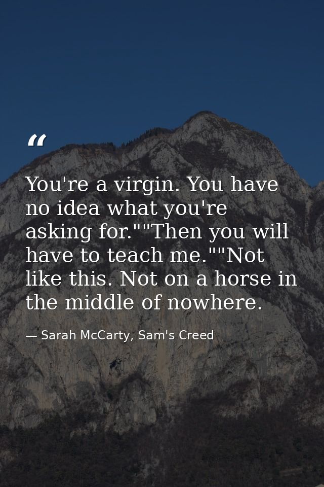 You're a virgin. You have no idea what you're asking for.""Then you will have to teach me.""Not like this. Not on a hors — Sarah McCarty, Sam's Creed