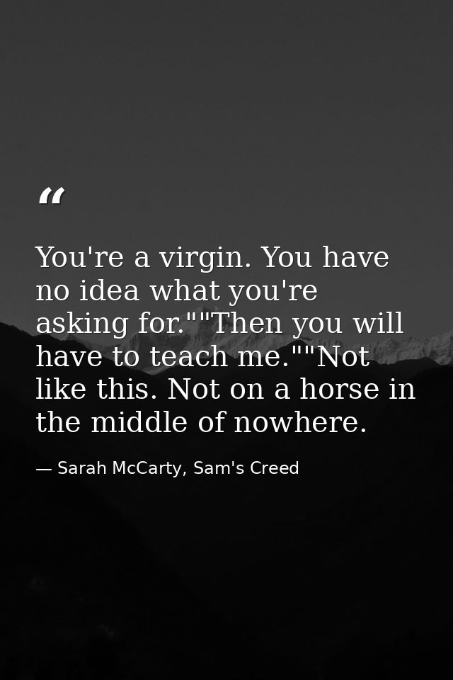 You're a virgin. You have no idea what you're asking for.""Then you will have to teach me.""Not like this. Not on a hors — Sarah McCarty, Sam's Creed